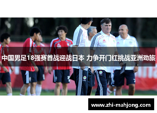 中国男足18强赛首战迎战日本 力争开门红挑战亚洲劲旅